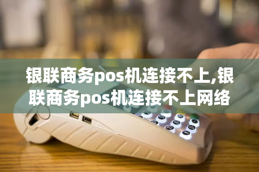 银联商务pos机连接不上,银联商务pos机连接不上网络