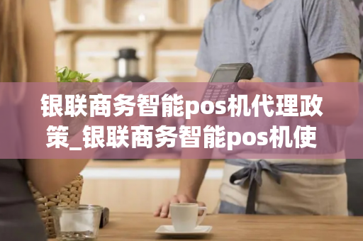 银联商务智能pos机代理政策_银联商务智能pos机使用方法