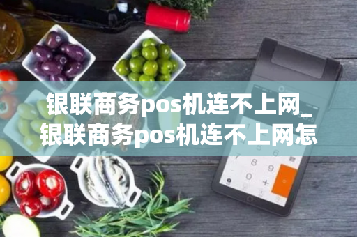 银联商务pos机连不上网_银联商务pos机连不上网怎么回事