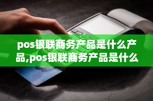 pos银联商务产品是什么产品,pos银联商务产品是什么产品啊