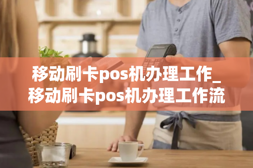 移动刷卡pos机办理工作_移动刷卡pos机办理工作流程