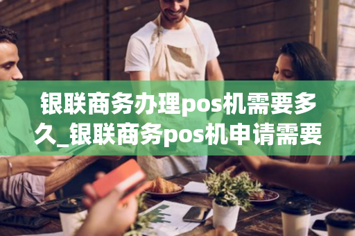 银联商务办理pos机需要多久_银联商务pos机申请需要多久