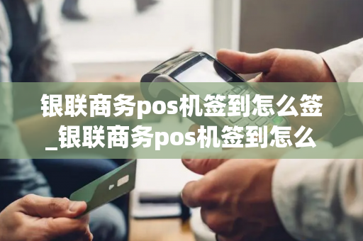 银联商务pos机签到怎么签_银联商务pos机签到怎么签到