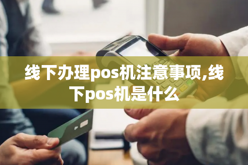 线下办理pos机注意事项,线下pos机是什么