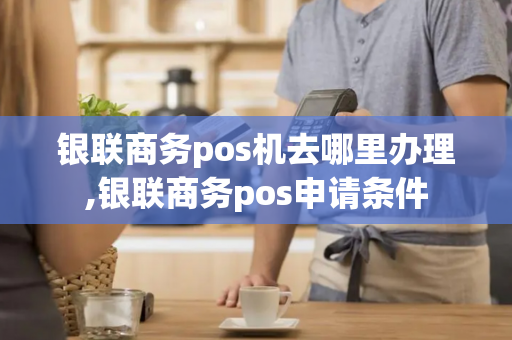 银联商务pos机去哪里办理,银联商务pos申请条件