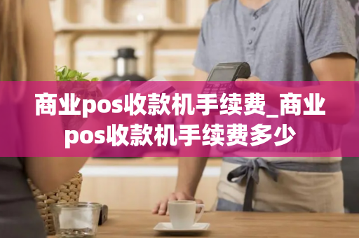 商业pos收款机手续费_商业pos收款机手续费多少