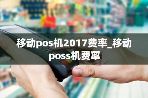 移动pos机2017费率_移动poss机费率