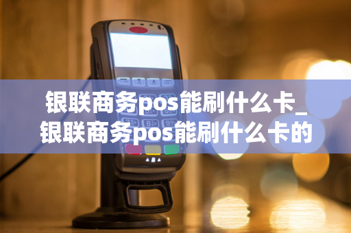 银联商务pos能刷什么卡_银联商务pos能刷什么卡的钱