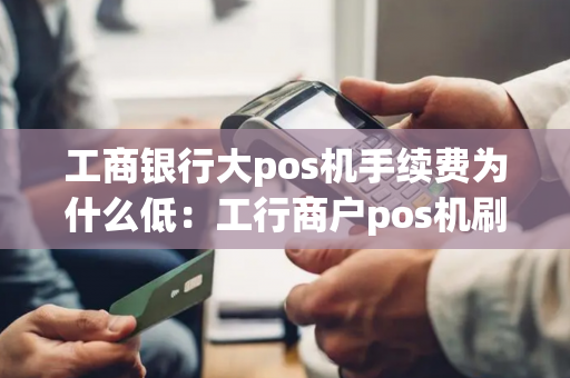 工商银行大pos机手续费为什么低：工行商户pos机刷卡手续费