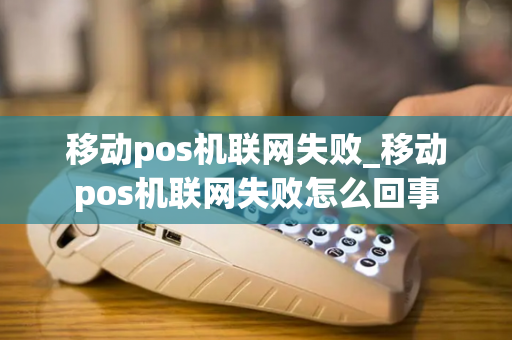 移动pos机联网失败_移动pos机联网失败怎么回事