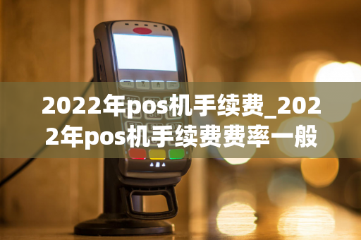 2022年pos机手续费_2022年pos机手续费费率一般是多少