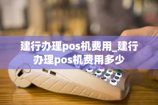 建行办理pos机费用_建行办理pos机费用多少