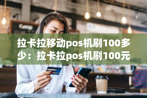 拉卡拉移动pos机刷100多少：拉卡拉pos机刷100元