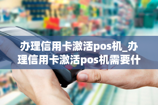 办理信用卡激活pos机_办理信用卡激活pos机需要什么