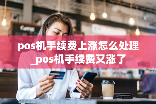 pos机手续费上涨怎么处理_pos机手续费又涨了