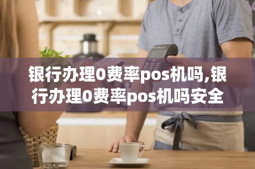 银行办理0费率pos机吗,银行办理0费率pos机吗安全吗