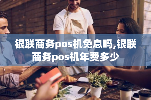 银联商务pos机免息吗,银联商务pos机年费多少