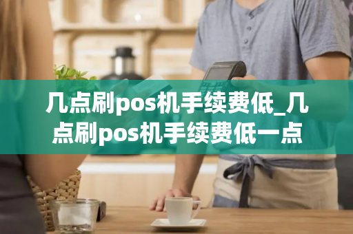 几点刷pos机手续费低_几点刷pos机手续费低一点