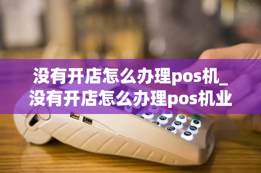 没有开店怎么办理pos机_没有开店怎么办理pos机业务