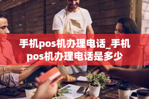 手机pos机办理电话_手机pos机办理电话是多少