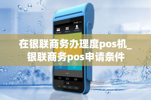 在银联商务办理度pos机_银联商务pos申请条件