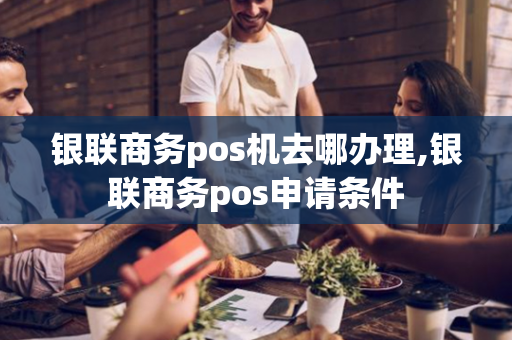 银联商务pos机去哪办理,银联商务pos申请条件