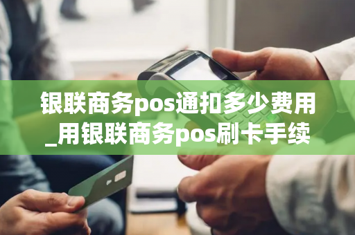 银联商务pos通扣多少费用_用银联商务pos刷卡手续费多少