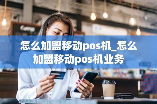 怎么加盟移动pos机_怎么加盟移动pos机业务