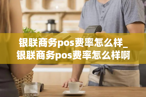 银联商务pos费率怎么样_银联商务pos费率怎么样啊