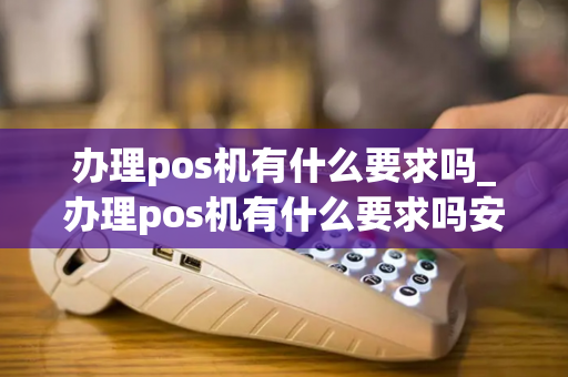 办理pos机有什么要求吗_办理pos机有什么要求吗安全吗