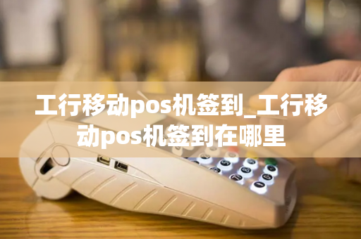 工行移动pos机签到_工行移动pos机签到在哪里