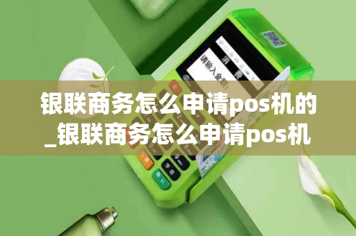 银联商务怎么申请pos机的_银联商务怎么申请pos机的流程