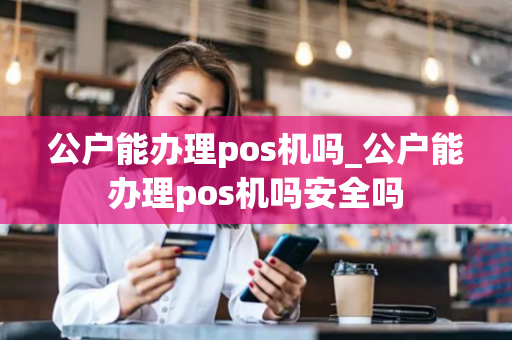 公户能办理pos机吗_公户能办理pos机吗安全吗