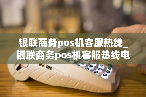 银联商务pos机客服热线_银联商务pos机客服热线电话