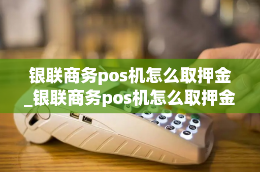 银联商务pos机怎么取押金_银联商务pos机怎么取押金的