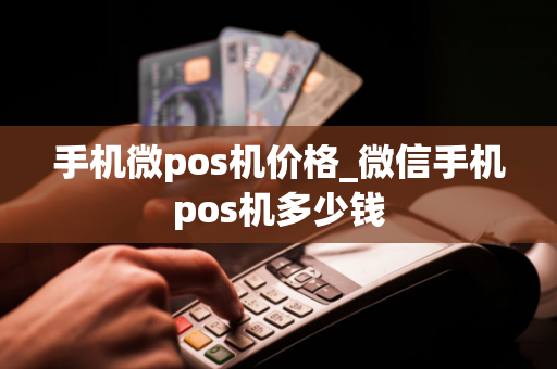 手机微pos机价格_微信手机pos机多少钱