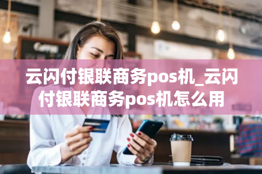 云闪付银联商务pos机_云闪付银联商务pos机怎么用