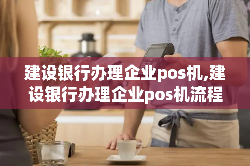 建设银行办理企业pos机,建设银行办理企业pos机流程