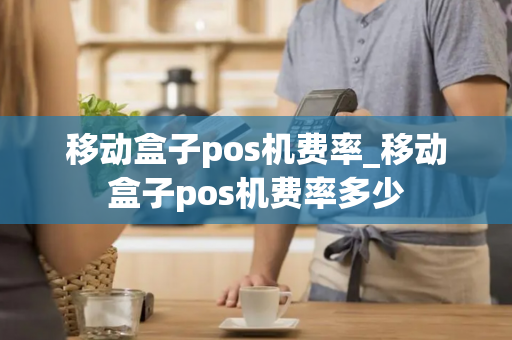 移动盒子pos机费率_移动盒子pos机费率多少