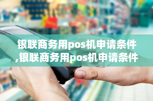 银联商务用pos机申请条件,银联商务用pos机申请条件是什么