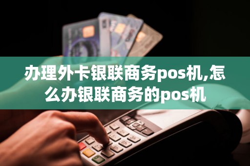 办理外卡银联商务pos机,怎么办银联商务的pos机