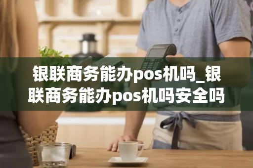 银联商务能办pos机吗_银联商务能办pos机吗安全吗