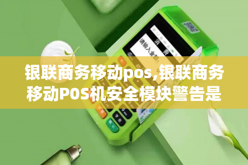 银联商务移动pos,银联商务移动P0S机安全模块警告是什么意思?