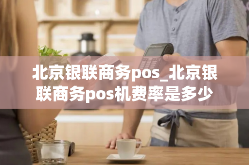 北京银联商务pos_北京银联商务pos机费率是多少