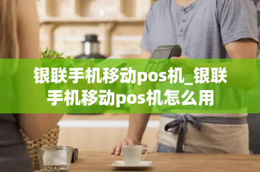 银联手机移动pos机_银联手机移动pos机怎么用