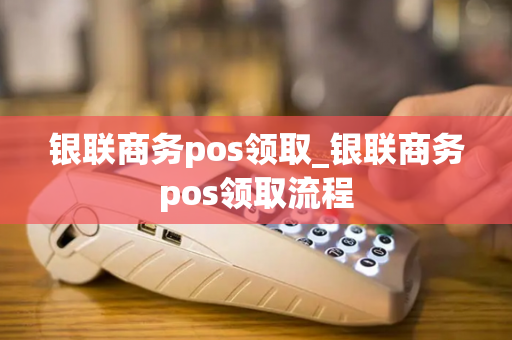 银联商务pos领取_银联商务pos领取流程