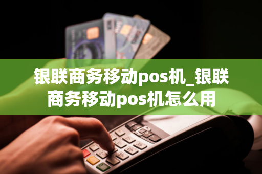 银联商务移动pos机_银联商务移动pos机怎么用