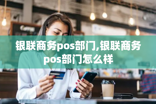 银联商务pos部门,银联商务pos部门怎么样