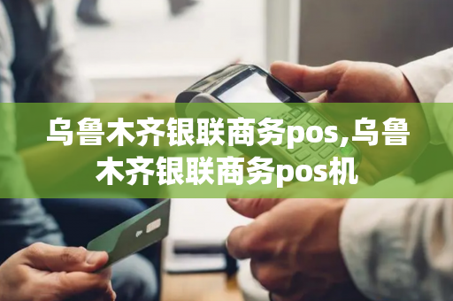 乌鲁木齐银联商务pos,乌鲁木齐银联商务pos机