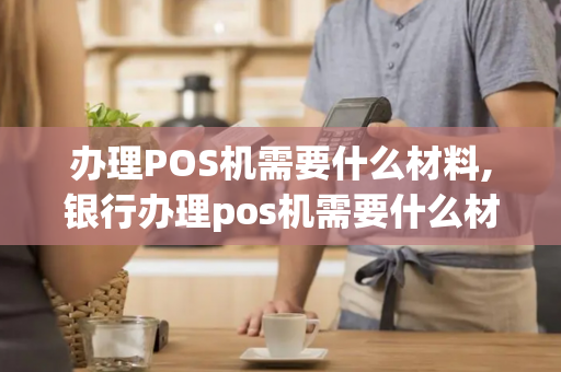 办理POS机需要什么材料,银行办理pos机需要什么材料